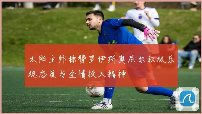 太阳主帅称赞罗伊斯奥尼尔积极乐观态度与全情投入精神