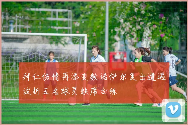 拜仁伤情再添变数诺伊尔复出遭遇波折五名球员缺席合练