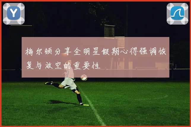 梅尔顿分享全明星假期心得强调恢复与放空的重要性