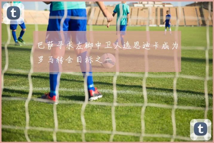 巴萨寻求左脚中卫人选恩迪卡成为罗马转会目标之一