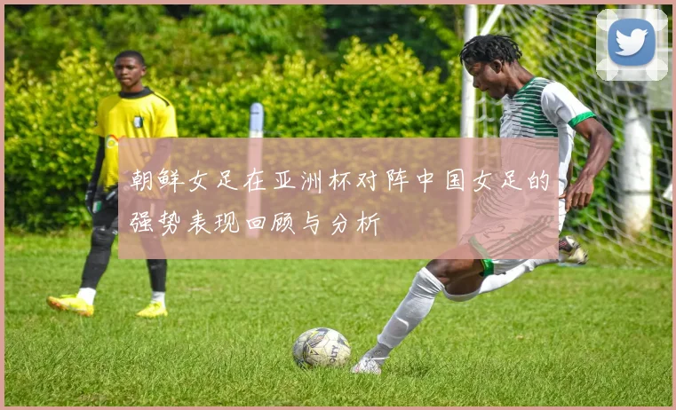 朝鲜女足在亚洲杯对阵中国女足的强势表现回顾与分析