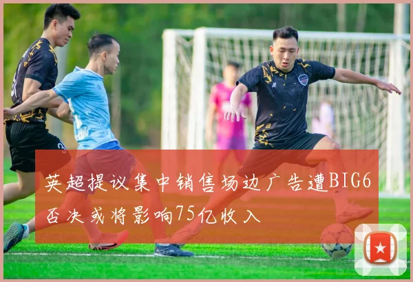 英超提议集中销售场边广告遭BIG6否决或将影响75亿收入
