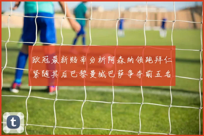 欧冠最新赔率分析阿森纳领跑拜仁紧随其后巴黎曼城巴萨争夺前五名
