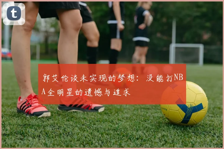 郭艾伦谈未实现的梦想：没能打NBA全明星的遗憾与追求