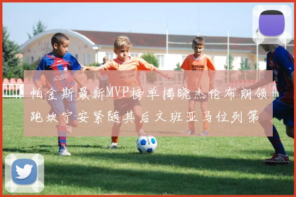 帕金斯最新MVP榜单揭晓杰伦布朗领跑坎宁安紧随其后文班亚马位列第三