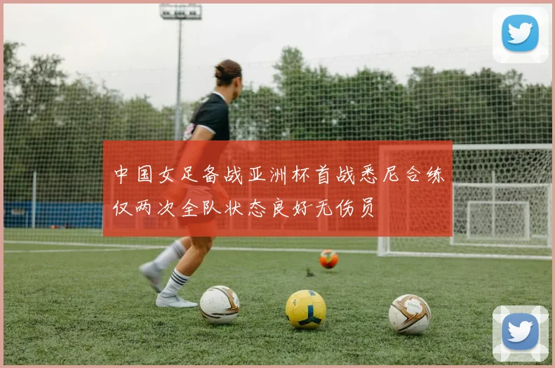 中国女足备战亚洲杯首战悉尼合练仅两次全队状态良好无伤员
