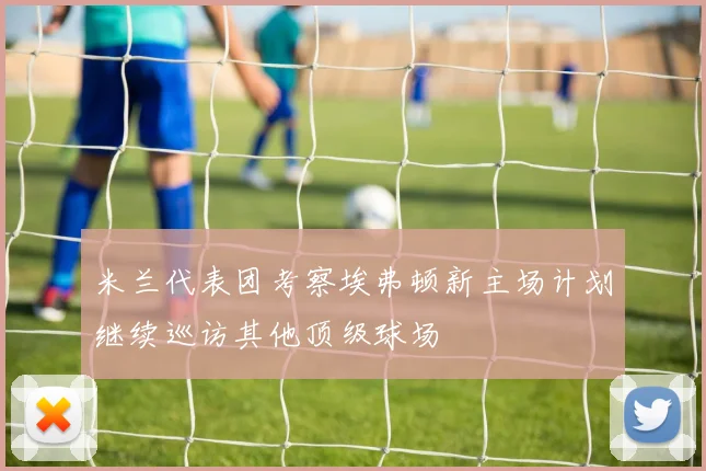 米兰代表团考察埃弗顿新主场计划继续巡访其他顶级球场