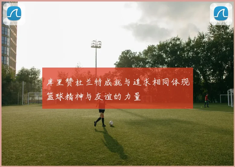 库里赞杜兰特成就与追求相同体现篮球精神与友谊的力量