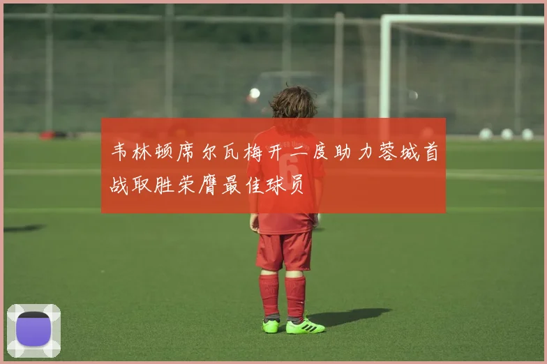 韦林顿席尔瓦梅开二度助力蓉城首战取胜荣膺最佳球员