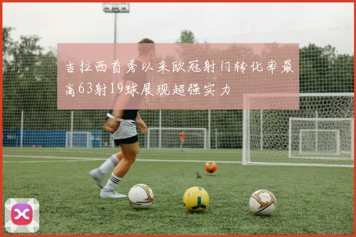 吉拉西首秀以来欧冠射门转化率最高63射19球展现超强实力