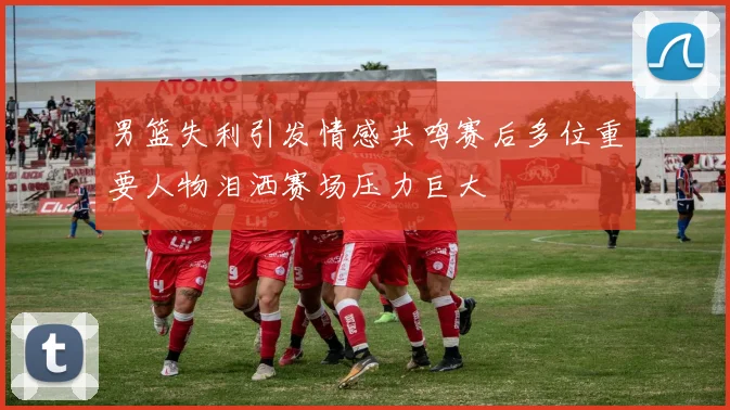 男篮失利引发情感共鸣赛后多位重要人物泪洒赛场压力巨大