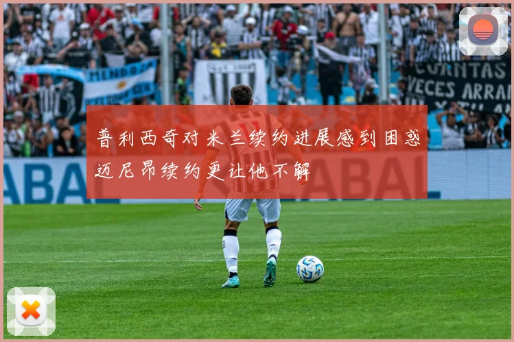 普利西奇对米兰续约进展感到困惑迈尼昂续约更让他不解