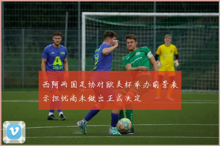 西阿两国足协对欧美杯举办前景表示担忧尚未做出正式决定