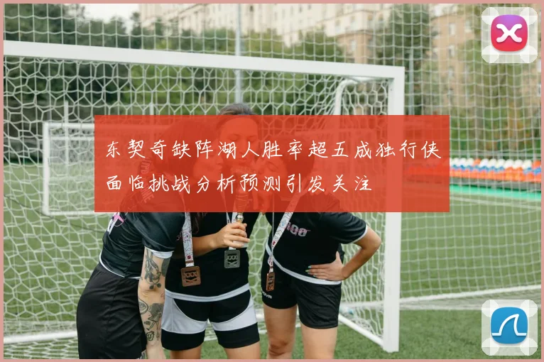 东契奇缺阵湖人胜率超五成独行侠面临挑战分析预测引发关注