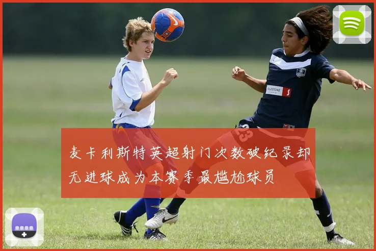 麦卡利斯特英超射门次数破纪录却无进球成为本赛季最尴尬球员
