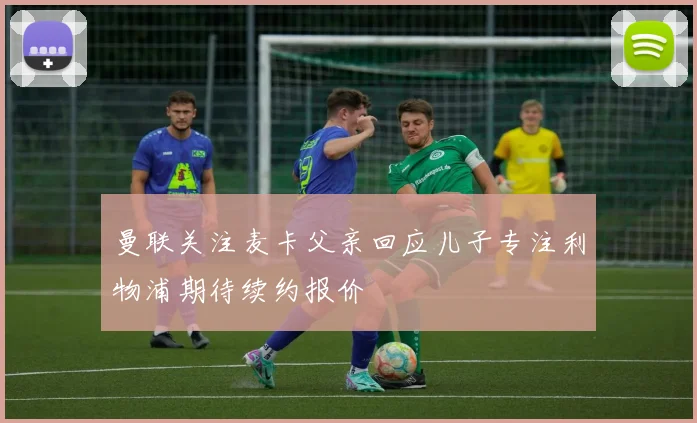 曼联关注麦卡父亲回应儿子专注利物浦期待续约报价