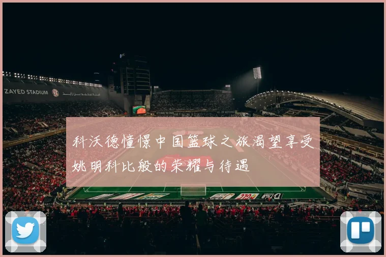 科沃德憧憬中国篮球之旅渴望享受姚明科比般的荣耀与待遇