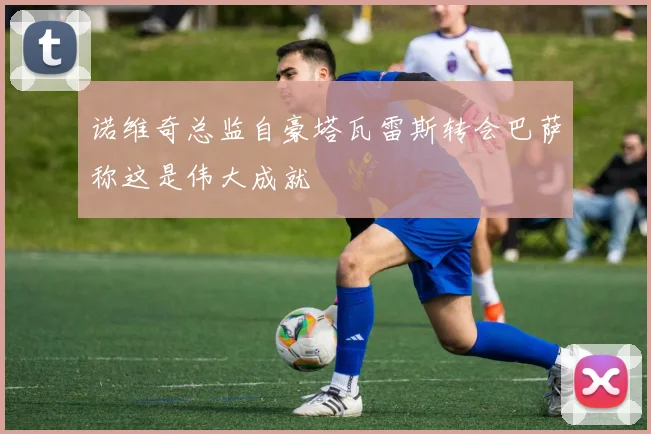 诺维奇总监自豪塔瓦雷斯转会巴萨称这是伟大成就