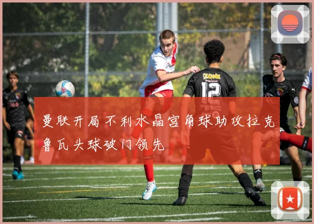 曼联开局不利水晶宫角球助攻拉克鲁瓦头球破门领先