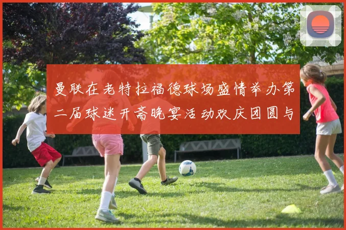 曼联在老特拉福德球场盛情举办第二届球迷开斋晚宴活动欢庆团圆与友谊