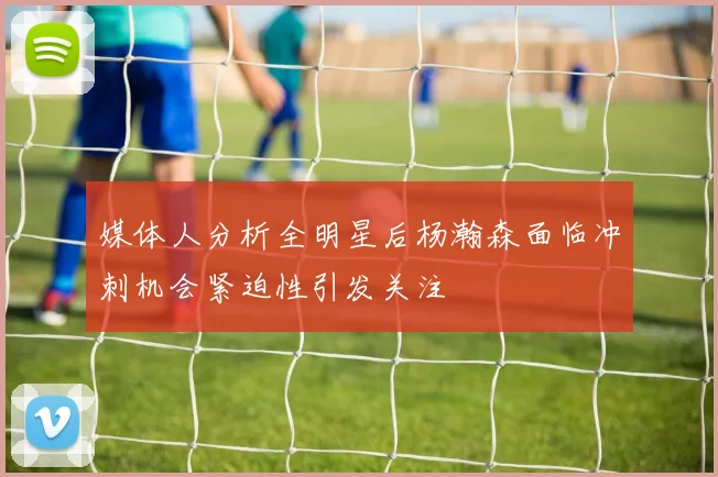 媒体人分析全明星后杨瀚森面临冲刺机会紧迫性引发关注