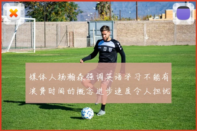 媒体人杨瀚森强调英语学习不能有浪费时间的概念进步速度令人担忧