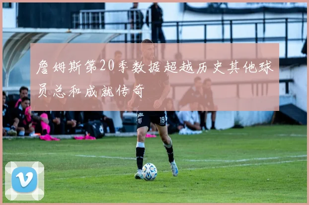 詹姆斯第20季数据超越历史其他球员总和成就传奇