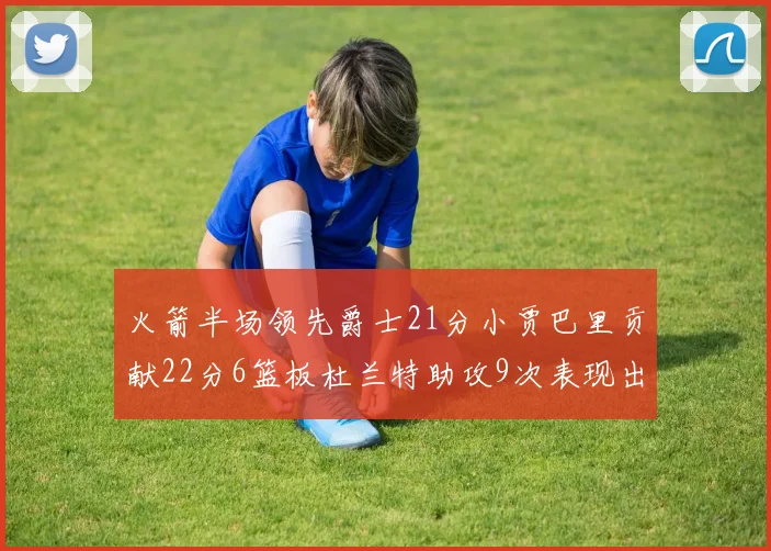火箭半场领先爵士21分小贾巴里贡献22分6篮板杜兰特助攻9次表现出色