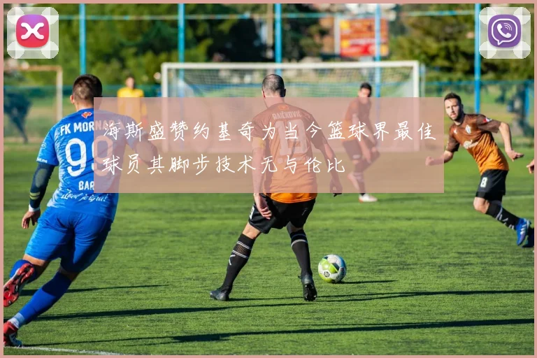 海斯盛赞约基奇为当今篮球界最佳球员其脚步技术无与伦比
