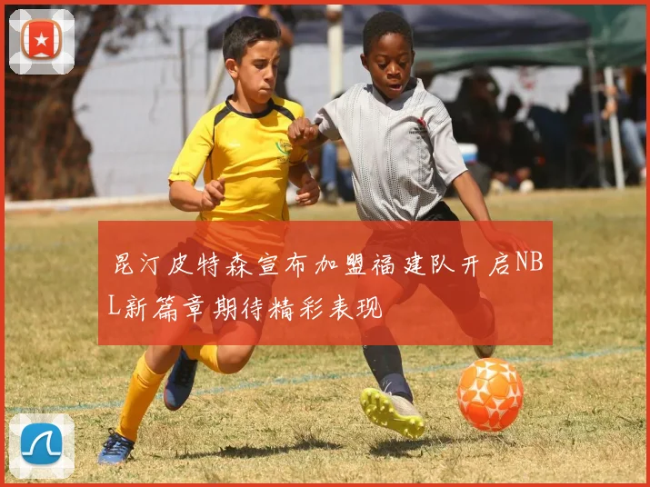 昆汀皮特森宣布加盟福建队开启NBL新篇章期待精彩表现