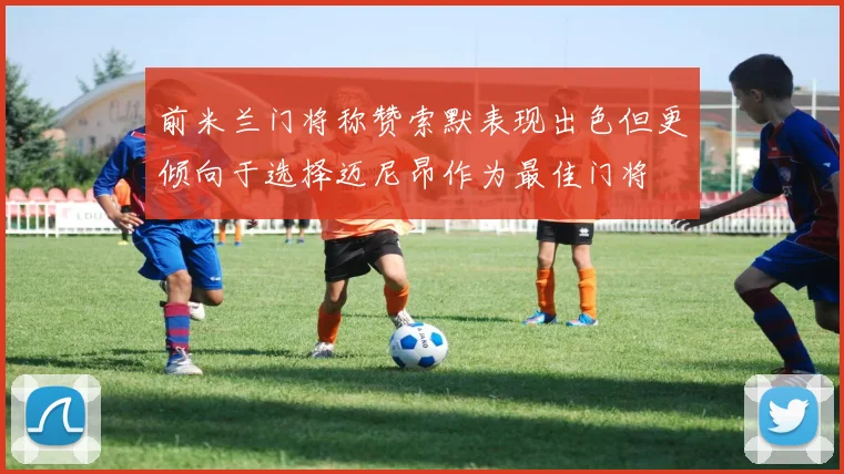 前米兰门将称赞索默表现出色但更倾向于选择迈尼昂作为最佳门将