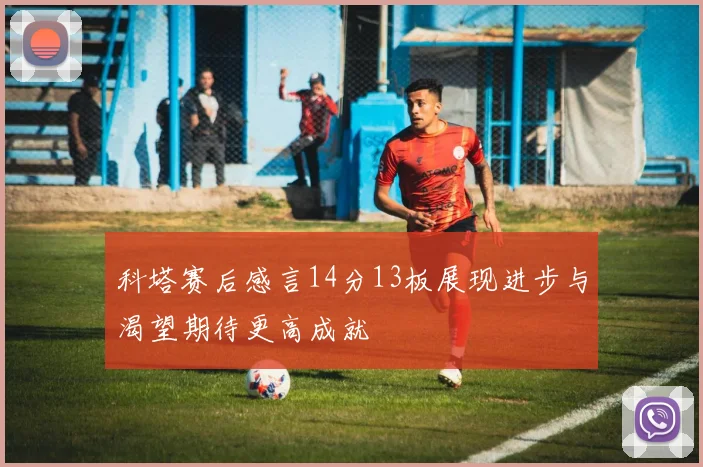 科塔赛后感言14分13板展现进步与渴望期待更高成就