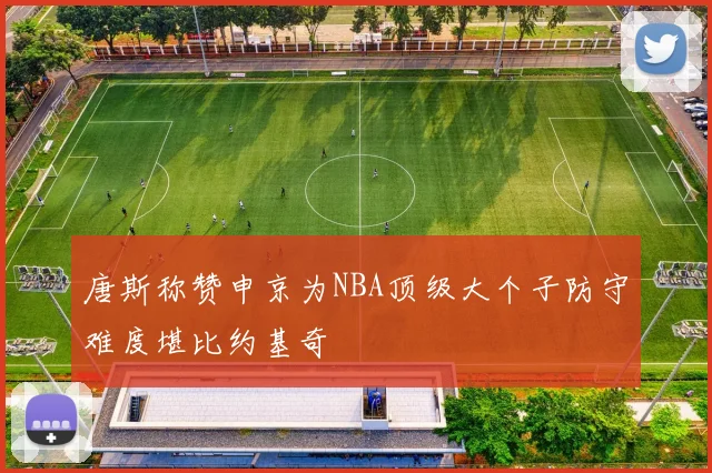 唐斯称赞申京为NBA顶级大个子防守难度堪比约基奇