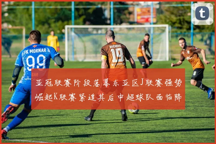 亚冠联赛阶段落幕东亚区J联赛强势崛起K联赛紧追其后中超球队面临降级危机